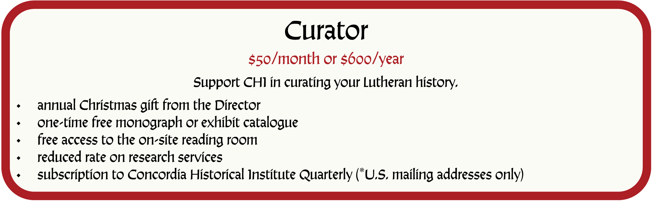 Curator. $50/month or $600/year. Support CHI in curating your Lutheran history. Membership as a Curator includes the following benefits: annual Christmas gift from the Director; one-time free monograph or exhibit catalogue; free access to the on-site reading room; reduced rate on research services; subscription to Concordia Historical Institute Quarterly (*U.S. mailing addresses only)