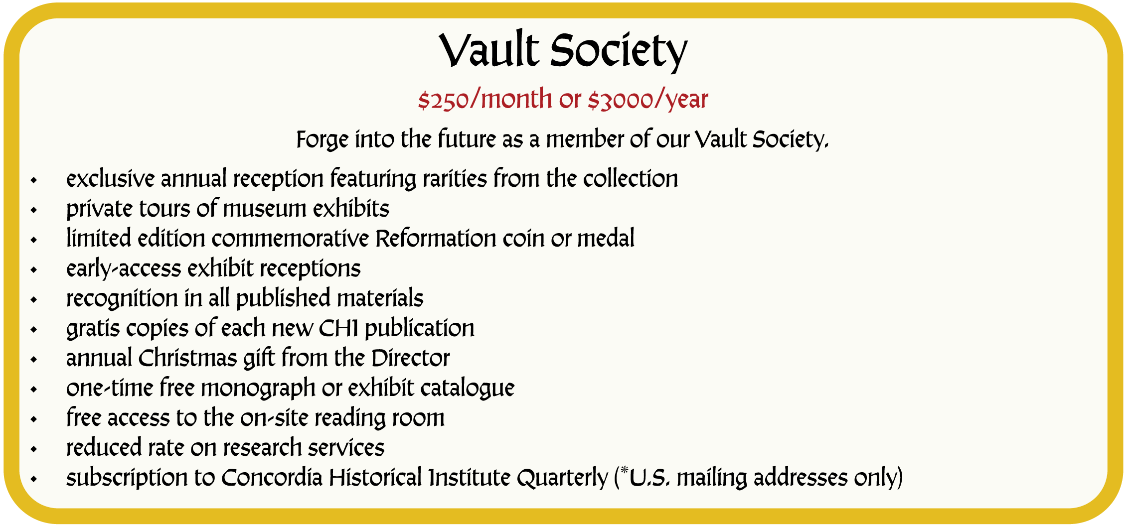 Vault Society. $250/month or $3000/year. Forge into the future as a member of our Vault Society. Membership in the Vault Society includes the following benefits: exclusive annual reception featuring rarities from the collection; private tours of museum exhibits; limited edition commemorative Reformation coin or medal; early-access exhibit receptions; recognition in all published materials; gratis copies of each new CHI publication; annual Christmas gift from the Director; one-time free monograph or exhibit catalogue; free access to the on-site reading room; reduced rate on research services; subscription to Concordia Historical Institute Quarterly (*U.S. mailing addresses only)